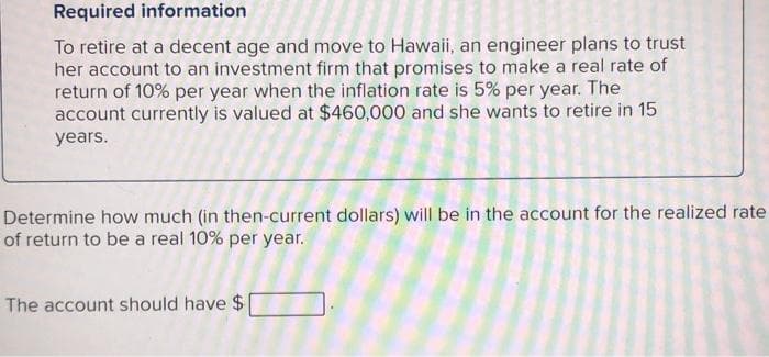 Required information
To retire at a decent age and move to Hawaii, an engineer plans to trust
her account to an investment firm that promises to make a real rate of
return of 10% per year when the inflation rate is 5% per year. The
account currently is valued at $460,000 and she wants to retire in 15
years.
Determine how much (in then-current dollars) will be in the account for the realized rate
of return to be a real 10% per year.
The account should have $