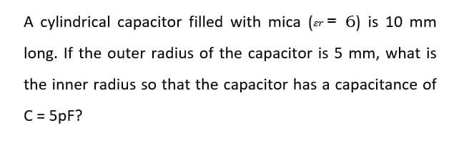 A cylindrical capacitor filled with mica (sr = 6) is 10 mm
%3D
long. If the outer radius of the capacitor is 5 mm, what is
the inner radius so that the capacitor has a capacitance of
C = 5pF?
