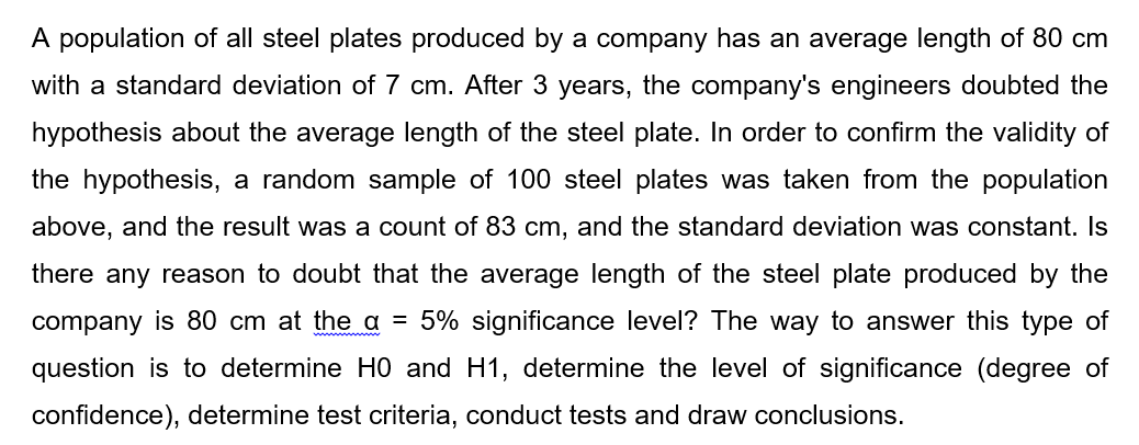 A population of all steel plates produced by a company has an average length of 80 cm
with a standard deviation of 7 cm. After 3 years, the company's engineers doubted the
hypothesis about the average length of the steel plate. In order to confirm the validity of
the hypothesis, a random sample of 100 steel plates was taken from the population
above, and the result was a count of 83 cm, and the standard deviation was constant. Is
there any reason to doubt that the average length of the steel plate produced by the
company is 80 cm at the a = 5% significance level? The way to answer this type of
question is to determine HO and H1, determine the level of significance (degree of
confidence), determine test criteria, conduct tests and draw conclusions.
