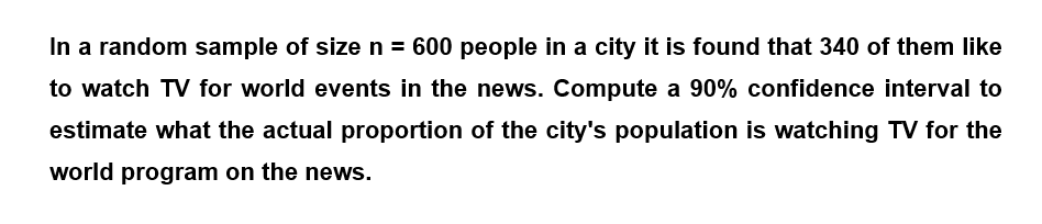 In a random sample of size n = 600 people in a city it is found that 340 of them like
to watch TV for world events in the news. Compute a 90% confidence interval to
estimate what the actual proportion of the city's population is watching TV for the
world program on the news.
