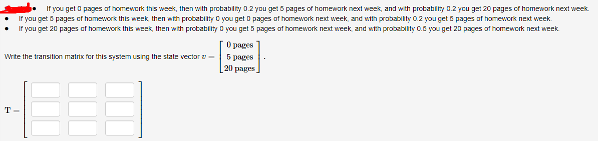 If you get 0 pages of homework this week, then with probability 0.2 you get 5 pages of homework next week, and with probability 0.2 you get 20 pages of homework next week.
If you get 5 pages of homework this week, then with probability 0 you get 0 pages of homework next week, and with probability 0.2 you get 5 pages of homework next week.
If you get 20 pages of homework this week, then with probability 0 you get 5 pages of homework next week, and with probability 0.5 you get 20 pages of homework next week.
O pages
5 pages
Write the transition matrix for this system using the state vector v =
20 pages
T =
