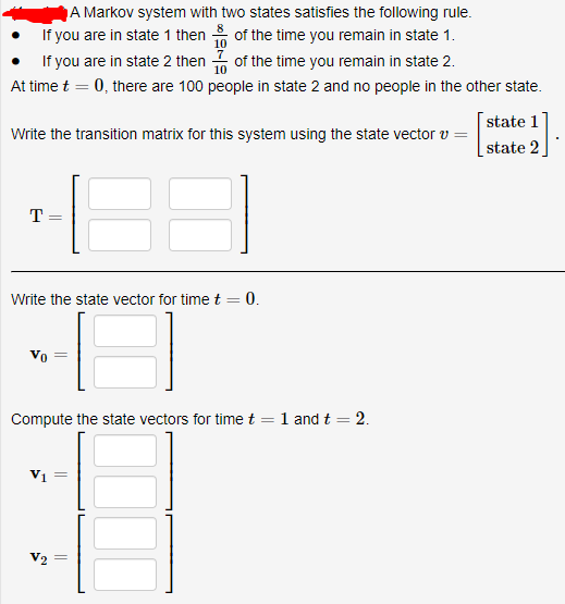 A Markov system with two states satisfies the following rule.
If you are in state 1 then of the time you remain in state 1.
If you are in state 2 then of the time you remain in state 2.
At time t = 0, there are 100 people in state 2 and no people in the other state.
state 1
Write the transition matrix for this system using the state vector v =
state 2
T=
Write the state vector for time t = 0.
Vo
Compute the state vectors for timet = 1 and t = 2.
V2
||
