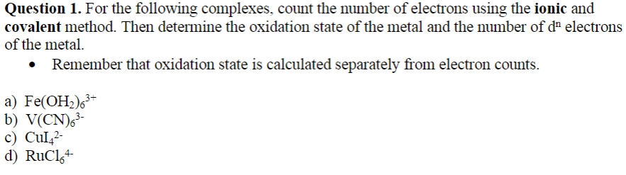 Question 1. For the following complexes, count the number of electrons using the ionic and
covalent method. Then determine the oxidation state of the metal and the number of dª electrons
of the metal.
Remember that oxidation state is calculated separately from electron counts.
a) Fe(OH2)6³*
b) V(CN),³-
c) Cul,2-
d) RuCl,+
