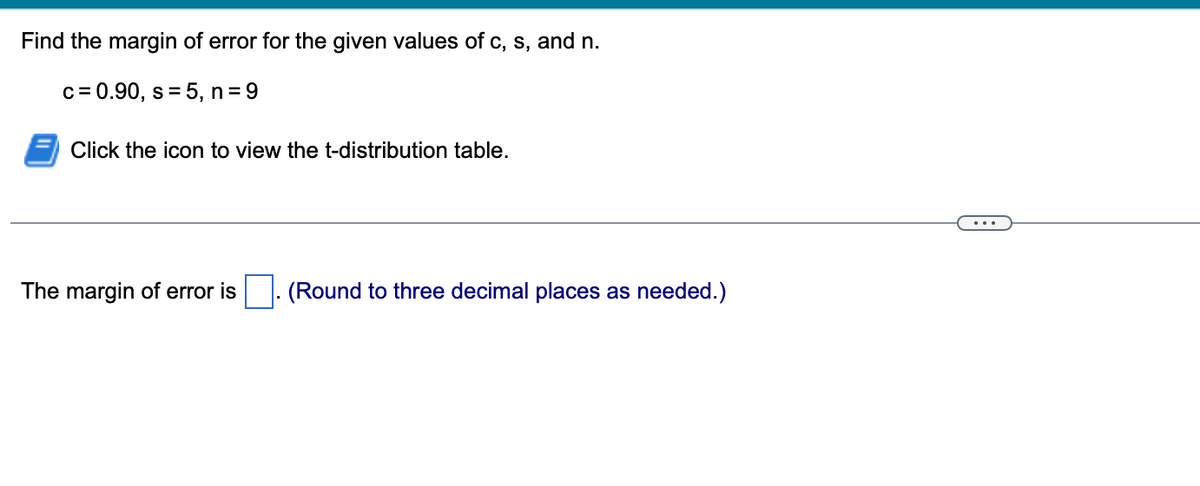 Find the margin of error for the given values of c, s, and n.
c = 0.90, s = 5, n = 9
Click the icon to view the t-distribution table.
The margin of error is
(Round to three decimal places as needed.)