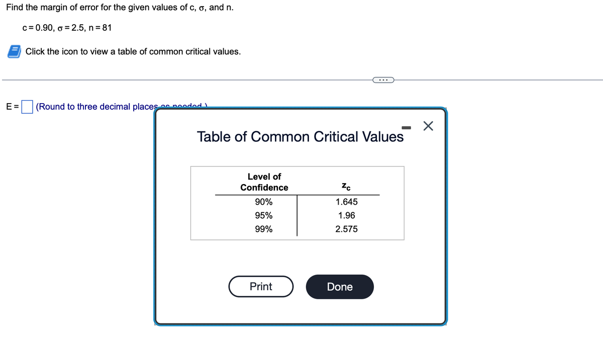 Find the margin of error for the given values of c, o, and n.
c = 0.90, o = 2.5, n = 81
E=
Click the icon to view a table of common critical values.
(Round to three decimal places as pooded
Table of Common Critical Values
Level of
Confidence
90%
95%
99%
Print
Zc
1.645
1.96
2.575
Done
X