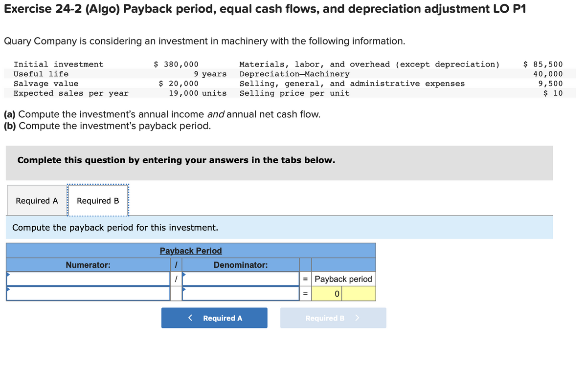 Exercise 24-2 (Algo) Payback period, equal cash flows, and depreciation adjustment LO P1
Quary Company is considering an investment in machinery with the following information.
Initial investment
Useful life
Salvage value
Expected sales per year
$ 380,000
Required A Required B
9 years
$ 20,000
19,000 units
(a) Compute the investment's annual income and annual net cash flow.
(b) Compute the investment's payback period.
Complete this question by entering your answers in the tabs below.
Numerator:
Compute the payback period for this investment.
Materials, labor, and overhead (except depreciation)
Depreciation-Machinery
Selling, general, and administrative expenses
Selling price per unit
Payback Period
Denominator:
< Required A
= Payback period
=
Required B >
$ 85,500
40,000
9,500
$ 10
