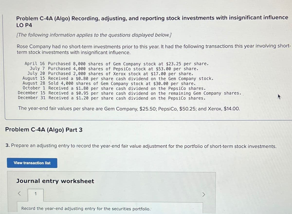 Problem C-4A (Algo) Recording, adjusting, and reporting stock investments with insignificant influence
LO P4
[The following information applies to the questions displayed below.]
Rose Company had no short-term investments prior to this year. It had the following transactions this year involving short-
term stock investments with insignificant influence.
April 16 Purchased 8,000 shares of Gem Company stock at $23.25 per share.
July 7 Purchased 4,000 shares of PepsiCo stock at $53.00 per share.
July 20 Purchased 2,000 shares of Xerox stock at $17.00 per share.
August 15 Received a $0.80 per share cash dividend on the Gem Company stock.
August 28 Sold 4,000 shares of Gem Company stock at $30.00 per share.
October 1 Received a $1.80 per share cash dividend on the PepsiCo shares.
December 15 Received a $0.95 per share cash dividend on the remaining Gem Company shares.
December 31 Received a $1.20 per share cash dividend on the PepsiCo shares.
The year-end fair values per share are Gem Company, $25.50; PepsiCo, $50.25; and Xerox, $14.00.
Problem C-4A (Algo) Part 3
3. Prepare an adjusting entry to record the year-end fair value adjustment for the portfolio of short-term stock investments.
View transaction list
Journal entry worksheet
1
Record the year-end adjusting entry for the securities portfolio.