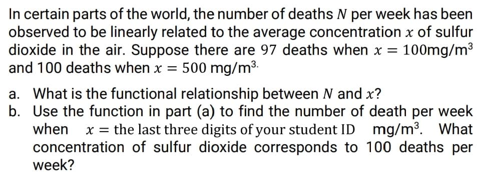 In certain parts of the world, the number of deaths N per week has been
observed to be linearly related to the average concentration x of sulfur
dioxide in the air. Suppose there are 97 deaths when x =
and 100 deaths when x =
100mg/m3
500 mg/m3.
a. What is the functional relationship between N and x?
b. Use the function in part (a) to find the number of death per week
when
the last three digits of your student ID mg/m³. What
X =
concentration of sulfur dioxide corresponds to 100 deaths per
week?
