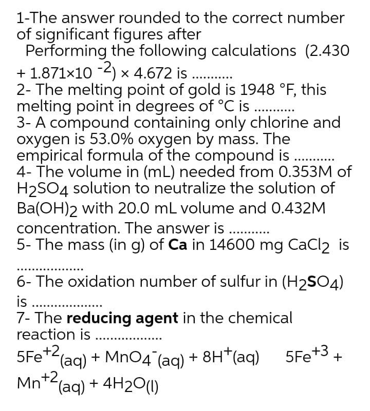 1-The answer rounded to the correct number
of significant figures after
Performing the following calculations (2.430
+ 1.871x10 -2) × 4.672 is
2- The melting point of gold is 1948 °F, this
melting point in degrees of °C is .
3- A compound containing only chlorine and
oxygen is 53.0% oxygen by mass. The
empirical formula of the compound is . .
4- The volume in (mL) needed from 0.353M of
H2SO4 solution to neutralize the solution of
Ba(OH)2 with 20.0 mL volume and 0.432M
concentration. The answer is
5- The mass (in g) of Ca in 14600 mg CaCl2
6- The oxidation number of sulfur in (H2SO4)
is .
7- The reducing agent in the chemical
reaction is .
+2
+3 +
(aq) + MnO4°(aq) + 8H*(aq) 5Fe
Mn*2(aq) + 4H20(1)
5Fe
