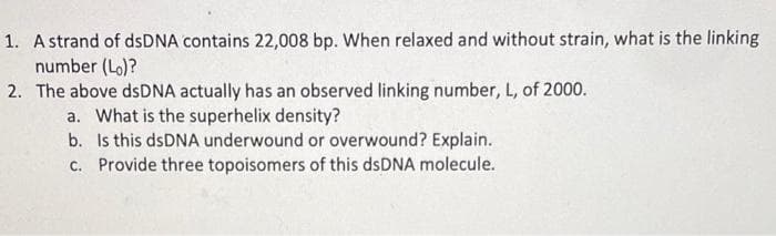 1. A strand of dsDNA contains 22,008 bp. When relaxed and without strain, what is the linking
number (Lo)?
2. The above dsDNA actually has an observed linking number, L, of 2000.
a. What is the superhelix density?
b. Is this dsDNA underwound or overwound? Explain.
c. Provide three topoisomers of this dsDNA molecule.
