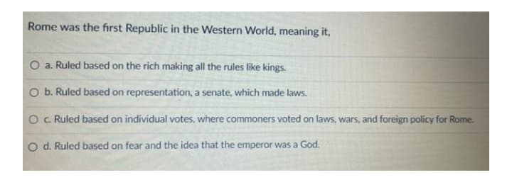 Rome was the first Republic in the Western World, meaning it,
a. Ruled based on the rich making all the rules like kings.
O b. Ruled based on representation, a senate, which made laws.
O c Ruled based on individual votes, where commoners voted on laws, wars, and foreign policy for Rome.
O d. Ruled based on fear and the idea that the emperor was a God.
