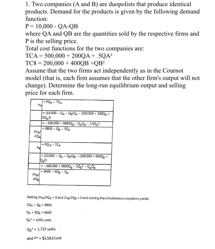 1. Two companies (A and B) are duopolists that produce identical
products. Demand for the products is given by the following demand
function:
P = 10,000 - QA-QB
where QA and QB are the quantities sold by the respective firms and
P is the selling price.
Total cost functions for the two companies are:
TCA = 500,000 + 200QA + .5QA²
TC8 = 200,000 + 400QB +QB²
Assume that the two firms act independently as in the Cournot
model (that is, each firm assumes that the other firm's output will not
change). Determine the long-run equilibrium output and selling
price for each firm.
PQA - TCA
%3!
= (10,000 - QA - QB)QA – (500,000 + 200QA +
= - 500,000 + 9800Q3 - QAQ3 – 1.5Qa?
9800 – Qa – 3Qa
%3D
= PQB - TC3
= (10,000 - QA - Q3)QB – (200,000 + 400QB +
= -200,000 + 9600Q3 – 2Qg² – QAQ3
= 9600 – 4Q8 - QA
De
Setting dna/aQA = 0 and atg/aQg = 0 and solving the simultaneous equations yields:
2QA + Q3 = 9800
Qa + 2Q3 = 9600
QA* = 2,691 units
Qa* = 1,727 units
and P* = $5,582/unit
