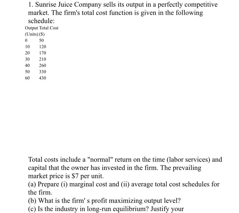 1. Sunrise Juice Company sells its output in a perfectly competitive
market. The firm's total cost function is given in the following
schedule:
Output Total Cost
(Units) ($)
50
10
120
20
170
30
210
40
260
50
330
60
430
Total costs include a "normal" return on the time (labor services) and
capital that the owner has invested in the firm. The prevailing
market price is $7 per unit.
(a) Prepare (i) marginal cost and (ii) average total cost schedules for
the firm.
(b) What is the firm' s profit maximizing output level?
(c) Is the industry in long-run equilibrium? Justify your
