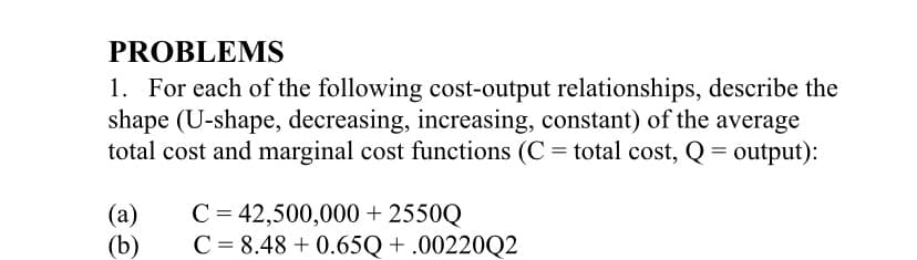 PROBLEMS
1. For each of the following cost-output relationships, describe the
shape (U-shape, decreasing, increasing, constant) of the average
total cost and marginal cost functions (C = total cost, Q = output):
(a)
C = 42,500,000 + 2550Q
(b)
C = 8.48 + 0.65Q + .00220Q2
