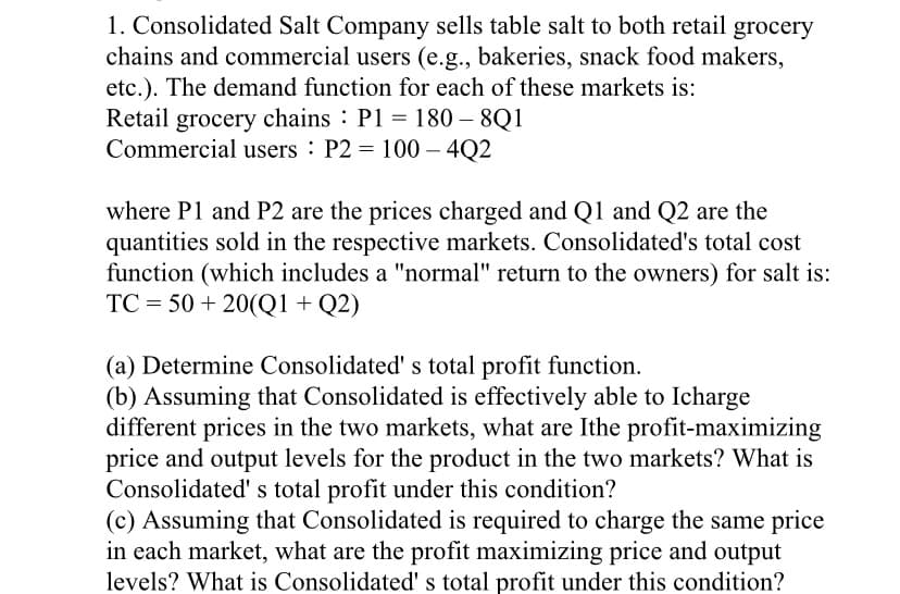 1. Consolidated Salt Company sells table salt to both retail grocery
chains and commercial users (e.g., bakeries, snack food makers,
etc.). The demand function for each of these markets is:
Retail grocery chains : P1 = 180 – 8Q1
Commercial users P2 = 100 – 4Q2
where P1 and P2 are the prices charged and Q1 and Q2 are the
quantities sold in the respective markets. Consolidated's total cost
function (which includes a "normal" return to the owners) for salt is:
TC = 50 + 20(Q1 + Q2)
(a) Determine Consolidated' s total profit function.
(b) Assuming that Consolidated is effectively able to Icharge
different prices in the two markets, what are Ithe profit-maximizing
price and output levels for the product in the two markets? What is
Consolidated' s total profit under this condition?
(c) Assuming that Consolidated is required to charge the same price
in each market, what are the profit maximizing price and output
levels? What is Consolidated' s total profit under this condition?
