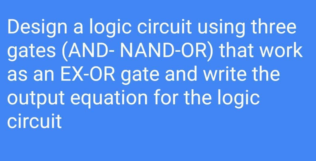 Design a logic circuit using three
gates (AND- NAND-OR) that work
as an EX-OR gate and write the
output equation for the logic
circuit

