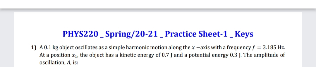 PHYS220 _ Spring/20-21 _ Practice Sheet-1 _ Keys
1) A 0.1 kg object oscillates as a simple harmonic motion along the x -axis with a frequency f = 3.185 Hz.
At a position x1, the object has a kinetic energy of 0.7 J and a potential energy 0.3 J. The amplitude of
oscillation, A, is:
