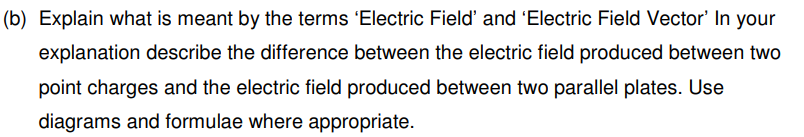 (b) Explain what is meant by the terms 'Electric Field' and 'Electric Field Vector' In your
explanation describe the difference between the electric field produced between two
point charges and the electric field produced between two parallel plates. Use
diagrams and formulae where appropriate.
