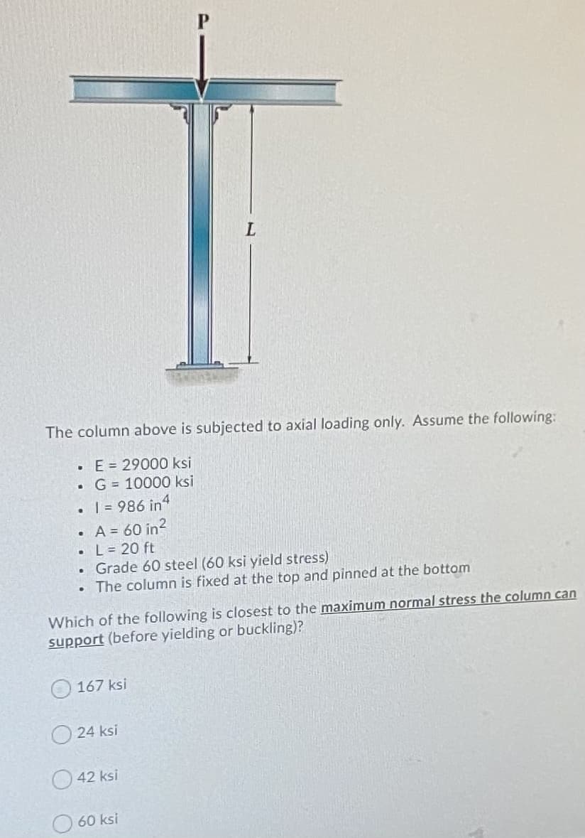 The column above is subjected to axial loading only. Assume the following:
• E= 29000 ksi
G = 10000 ksi
• = 986 in4
A = 60 in?
• L= 20 ft
• Grade 60 steel (60 ksi yield stress)
• The column is fixed at the top and pinned at the bottom
Which of the following is closest to the maximum normal stress the column can
support (before yielding or buckling)?
167 ksi
24 ksi
42 ksi
60 ksi
