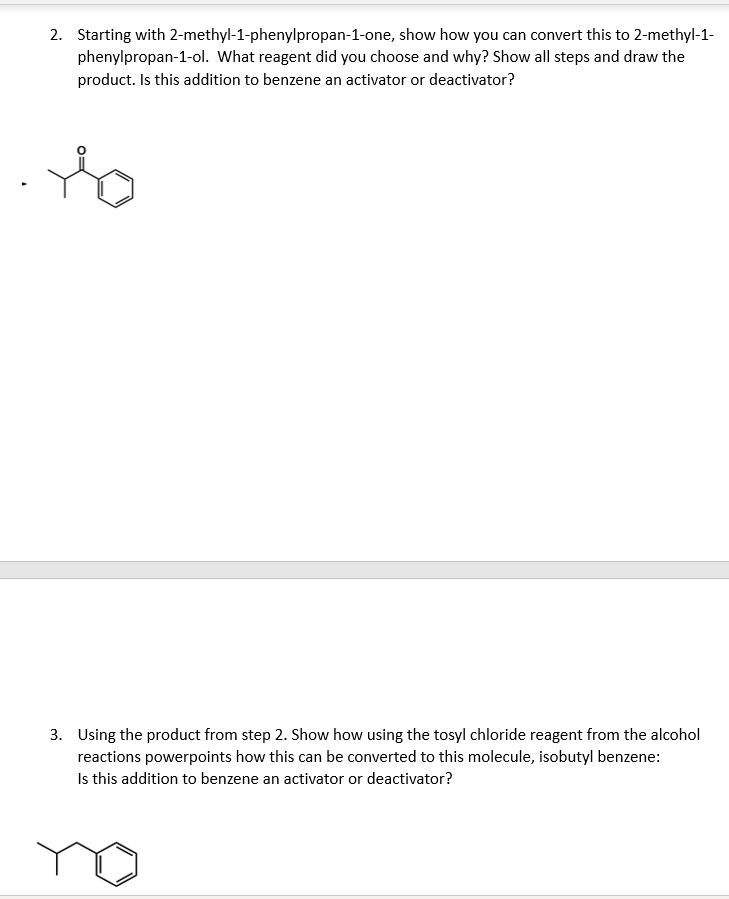 2. Starting with 2-methyl-1-phenylpropan-1-one, show how you can convert this to 2-methyl-1-
phenylpropan-1-ol. What reagent did you choose and why? Show all steps and draw the
product. Is this addition to benzene an activator or deactivator?
3. Using the product from step 2. Show how using the tosyl chloride reagent from the alcohol
reactions powerpoints how this can be converted to this molecule, isobutyl benzene:
Is this addition to benzene an activator or deactivator?