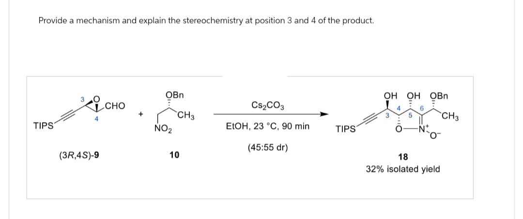 Provide a mechanism and explain the stereochemistry at position 3 and 4 of the product.
TIPS
OBn
3
CHO
CS2CO3
+
CH3
NO2
EtOH, 23 °C, 90 min
TIPS
(45:55 dr)
(3R,4S)-9
10
OH OH OBn
CH3
18
32% isolated yield