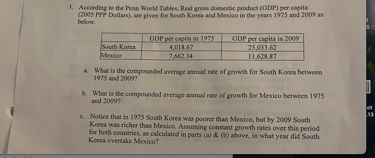 1. According to the Penn World Tables, Real gross domestic product (GDP) per capita
(2005 PPP Dollars), are given for South Korea and Mexico in the years 1975 and 2009 as
below.
South Korea
Mexico
GDP per capita in 1975
4,018.67
7,662.34
GDP per capita in 2009
25,033.62
11,628.87
a. What is the compounded average annual rate of growth for South Korea between
1975 and 2009?
b. What is the compounded average annual rate of growth for Mexico between 1975
and 2009?
c. Notice that in 1975 South Korea was poorer than Mexico, but by 2009 South
Korea was richer than Mexico. Assuming constant growth rates over this period
for both countries, as calculated in parts (a) & (b) above, in what year did South
Korea overtake Mexico?
t
50
ot
.13