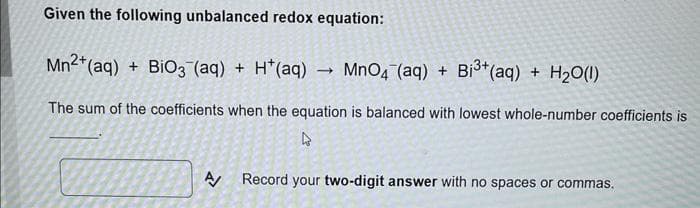 Given the following unbalanced redox equation:
Mn2+ (aq) + BiO3(aq) + H*(aq)
MnO4 (aq) + Bi³+ (aq) + H₂O(l)
The sum of the coefficients when the equation is balanced with lowest whole-number coefficients is
4
->
A/ Record your two-digit answer with no spaces or commas.