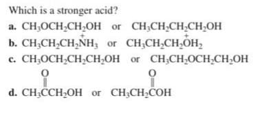 Which is a stronger acid?
a. CH₂OCH₂CH₂OH or CH₂CH₂CH₂CH₂OH
b. CH₂CH₂CH₂NH3 or CH₂CH₂CH₂OH₂
c. CH₂OCH₂CH₂CH₂OH or CH₂CH₂OCH₂CH₂OH
0
0
d. CH3CCH₂OH or CH3CH₂COH