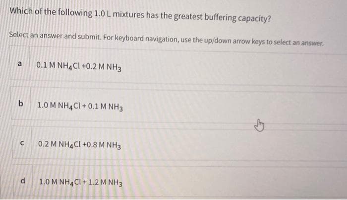 Which of the following 1.0 L mixtures has the greatest buffering capacity?
Select an answer and submit. For keyboard navigation, use the up/down arrow keys to select an answer.
b
с
d
0.1 M NH4Cl +0.2 M NH3
1.0 M NH4Cl +0.1 M NH 3
0.2 M NH4Cl +0.8 M NH3
1.0 M NH4Cl + 1.2 M NH3