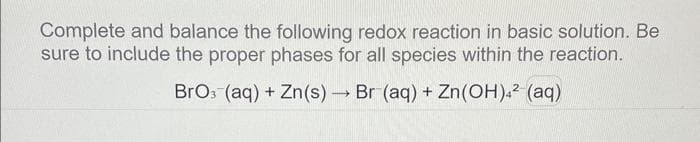 Complete and balance the following redox reaction in basic solution. Be
sure to include the proper phases for all species within the reaction.
BrO3(aq) + Zn(s)→ Br (aq) + Zn(OH)4² (aq)