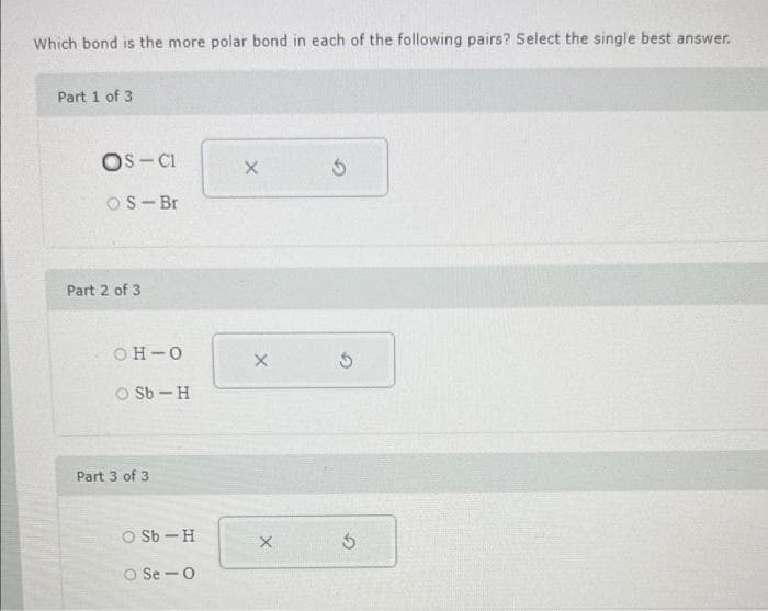 Which bond is the more polar bond in each of the following pairs? Select the single best answer.
Part 1 of 3
OS-CI
OS Br
Part 2 of 3
OH-O
O Sb-H
Part 3 of 3
O Sb-H
Se O
X
X
X
5
5