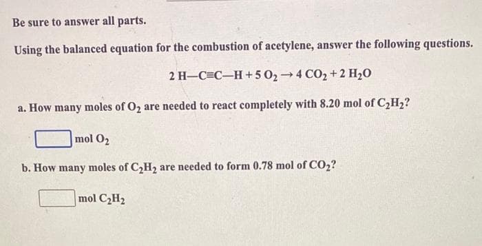 Be sure to answer all parts.
Using the balanced equation for the combustion of acetylene, answer the following questions.
2H_C=C_H+502→4 CO2+2H2O
a. How many moles of O₂ are needed to react completely with 8.20 mol of C₂H₂?
mol O₂
b. How many moles of C₂H₂ are needed to form 0.78 mol of CO₂?
mol C₂H₂