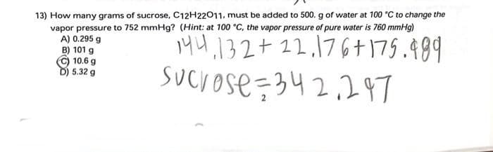 13) How many grams of sucrose, C12H22011, must be added to 500. g of water at 100 °C to change the
vapor pressure to 752 mmHg? (Hint: at 100 °C, the vapor pressure of pure water is 760 mmHg)
A) 0.295 g
144,132+12.176+175.489
Sucrose=342247
B) 101 g
10.6 g
D) 5.32 g