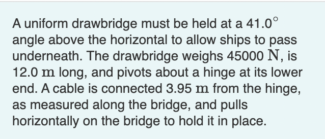 A uniform drawbridge must be held at a 41.0°
angle above the horizontal to allow ships to pass
underneath. The drawbridge weighs 45000 N, is
12.0 m long, and pivots about a hinge at its lower
end. A cable is connected 3.95 m from the hinge,
as measured along the bridge, and pulls
horizontally on the bridge to hold it in place.
