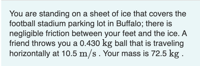 You are standing on a sheet of ice that covers the
football stadium parking lot in Buffalo; there is
negligible friction between your feet and the ice. A
friend throws you a 0.430 kg ball that is traveling
horizontally at 10.5 m/s. Your mass is 72.5 kg.
