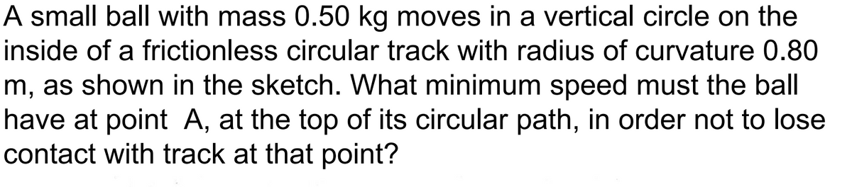 A small ball with mass 0.50 kg moves in a vertical circle on the
inside of a frictionless circular track with radius of curvature 0.80
m, as shown in the sketch. What minimum speed must the ball
have at point A, at the top of its circular path, in order not to lose
contact with track at that point?
