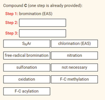Compound C (one step is already provided):
Step 1: bromination (EAS)
Step 2:
Step 3:
SNAR
chlorination (EAS)
free-radical bromination
nitration
sulfonation
not necessary
oxidation
F-C methylation
F-C acylation
