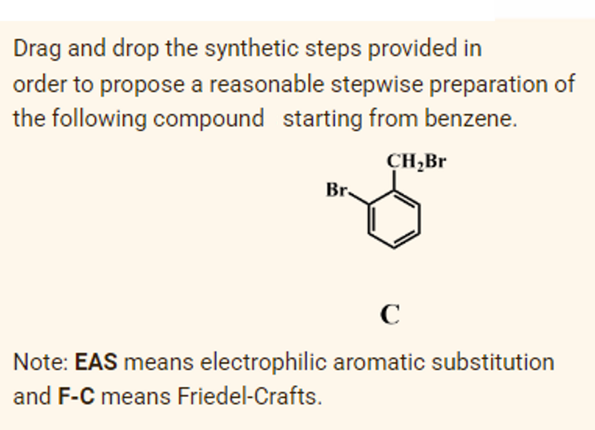 Drag and drop the synthetic steps provided in
order to propose a reasonable stepwise preparation of
the following compound starting from benzene.
CH,Br
Br.
C
Note: EAS means electrophilic aromatic substitution
and F-C means Friedel-Crafts.
