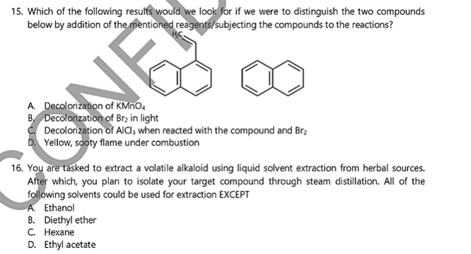 15. Which of the following results would we look for if we were to distinguish the two compounds
below by addition of the mentioned reagents/subjecting the compounds to the reactions?
A. Decolorization of KMNO.
B Decolorization of Brz in light
Decolorization of AlCI; when reacted with the compound and Br2
D. Yellow, sooty flame under combustion
16. You are tasked to extract a volatile alkaloid using liquid solvent extraction from herbal sources.
After which, you plan to isolate your target compound through steam distillation. All of the
following solvents could be used for extraction EXCEPT
A. Ethanol
B. Diethyl ether
С. Нехапe
D. Ethyl acetate
