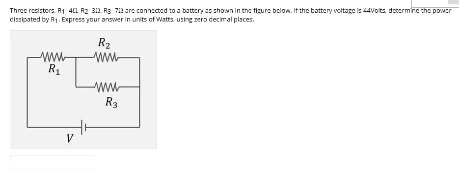 Three resistors, R1=40, R2=30, R3=70 are connected to a battery as shown in the figure below. If the battery voltage is 44Volts, determine the power
dissipated by R1. Express your answer in units of Watts, using zero decimal places.
R2
R1
ww-
R3
V
