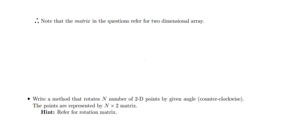 .: Note that the matrix in the questions refer for two dimensional array.
• Write a method that rotates N number of 2-D points by given angle (counter-clockwise).
The points are represented by N x 2 matrix.
Hint: Refer for rotation matrix.
