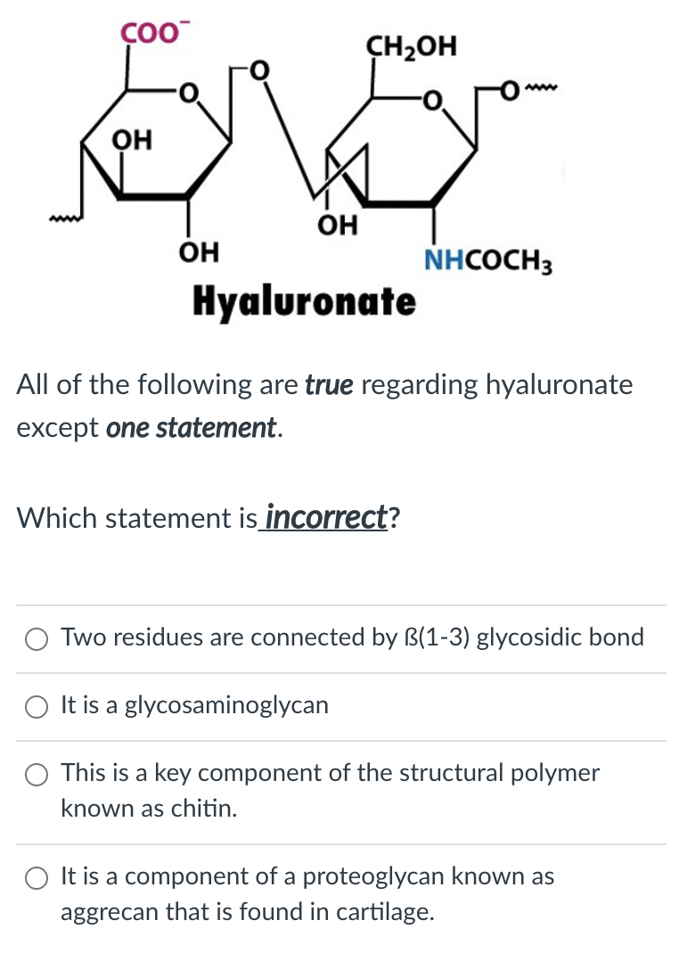 CH2OH
он
OH
он
NHCOCH3
Hyaluronate
All of the following are true regarding hyaluronate
except one statement.
Which statement is incorrect?
Two residues are connected by B(1-3) glycosidic bond
It is a glycosaminoglycan
This is a key component of the structural polymer
known as chitin.
It is a component of a proteoglycan known as
aggrecan that is found in cartilage.
