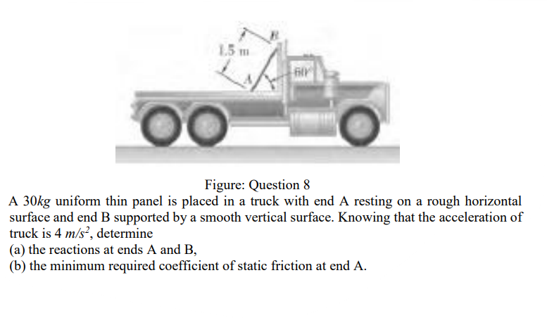 1.5 m
filr
Figure: Question 8
A 30kg uniform thin panel is placed in a truck with end A resting on a rough horizontal
surface and end B supported by a smooth vertical surface. Knowing that the acceleration of
truck is 4 m/s?, determine
(a) the reactions at ends A and B,
(b) the minimum required coefficient of static friction at end A.
