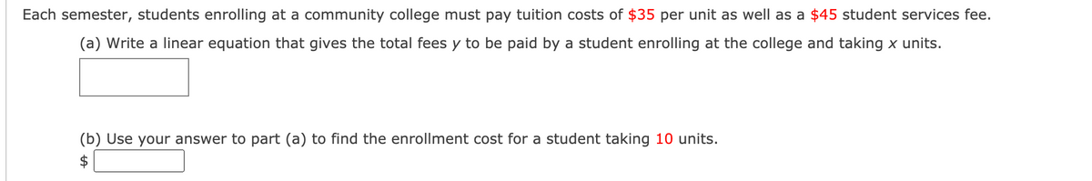Each semester, students enrolling at a community college must pay tuition costs of $35 per unit as well as a $45 student services fee.
(a) Write a linear equation that gives the total fees y to be paid by a student enrolling at the college and taking x units.
(b) Use your answer to part (a) to find the enrollment cost for a student taking 10 units.
