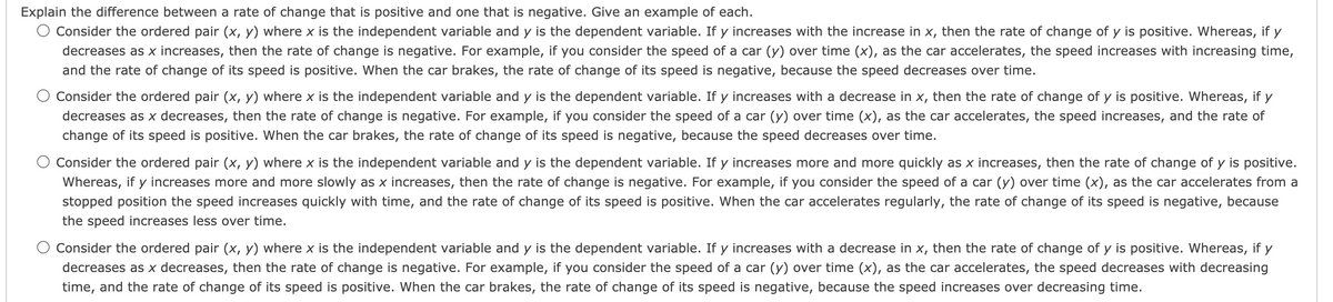 Explain the difference between a rate of change that is positive and one that is negative. Give an example of each.
O Consider the ordered pair (x, y) where x is the independent variable and y is the dependent variable. If y increases with the increase in x, then the rate of change of y is positive. Whereas, if y
decreases as x increases, then the rate of change is negative. For example, if you consider the speed of a car (y) over time (x), as the car accelerates, the speed increases with increasing time,
and the rate of change of its speed is positive. When the car brakes, the rate of change of its speed is negative, because the speed decreases over time.
Consider the ordered pair (x, y) where x is the independent variable and y is the dependent variable. If y increases with a decrease in x, then the rate of change of y is positive. Whereas, if y
decreases as x decreases, then the rate of change is negative. For example, if you consider the speed of a car (y) over time (x), as the car accelerates, the speed increases, and the rate of
change of its speed is positive. When the car brakes, the rate of change of its speed is negative, because the speed decreases over time.
Consider the ordered pair (x, y) where x is the independent variable and y is the dependent variable. If y increases more and more quickly as x increases, then the rate of change of y is positive.
Whereas, if y increases more and more slowly as x increases, then the rate of change is negative. For example, if you consider the speed of a car (y) over time (x), as the car accelerates from a
stopped position the speed increases quickly with time, and the rate of change of its speed is positive. When the car accelerates regularly, the rate of change of its speed is negative, because
the speed increases less over time.
Consider the ordered pair (x, y) where x is the independent variable and y is the dependent variable. If y increases with a decrease in x, then the rate of change of y is positive. Whereas, if y
decreases as x decreases, then the rate of change is negative. For example, if you consider the speed of a car (y) over time (x), as the car accelerates, the speed decreases with decreasing
time, and the rate of change of its speed is positive. When the car brakes, the rate of change of its speed is negative, because the speed increases over decreasing time.
