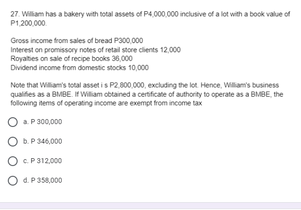 27. William has a bakery with total assets of P4,000,000 inclusive of a lot with a book value of
P1,200,000.
Gross income from sales of bread P300,000
Interest on promissory notes of retail store clients 12,000
Royalties on sale of recipe books 36,000
Dividend income from domestic stocks 10,000
Note that William's total asset i s P2,800,000, excluding the lot. Hence, William's business
qualifies as a BMBE. If William obtained a certificate of authority to operate as a BMBE, the
following items of operating income are exempt from income tax
a. P 300,000
O b. P 346,000
О С.Р312,000
O d. P 358,000
