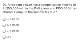 20. A resident citizen has a compensation income of
P1,250,000 within the Philippines and P150,000 from
abroad. Compute the income tax due
a P 320,000
O . P310,000
O . P 300,000
O 40
