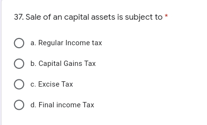 37. Sale of an capital assets is subject to
O a. Regular Income tax
O b. Capital Gains Tax
O c. Excise Tax
O d. Final income Tax
