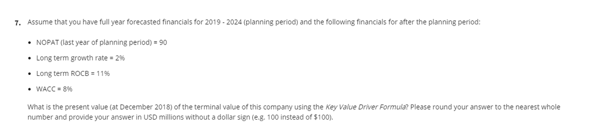 7. Assume that you have full year forecasted financials for 2019 - 2024 (planning period) and the following financials for after the planning period:
• NOPAT (last year of planning period) = 90
• Long term growth rate = 2%
• Long term ROCB = 11%
• WACC = 8%
What is the present value (at December 2018) of the terminal value of this company using the Key Value Driver Formula? Please round your answer to the nearest whole
number and provide your answer in USD millions without a dollar sign (e.g. 100 instead of $100).
