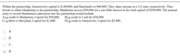 Within the partnership, Jamestown's capital is $140,000, and Maryland's is $40,000. They share income in a 3:2 ratio, respectively. They
decide to admit Manhattan to the partnership. Manhattan invests $50,000 for a one-fifth interest in the total capital of $230,000. The journal
entry to record Manhattan's admission into the partnership would include
A) a credit to Manhattan, Capital for $50,000. B) a credit to Cash for $50,000.
C)a debit to Maryland, Capital for $1,600.
D) a credit to Jamestown, Capital for $2,400.
a

